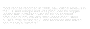 cry on cue’s “love+trust” 
roots reggae recorded in 2008, saw critical reviews in the u.s. and europe and was produced by reggae legend karl pitterson who no by no accident  produced bunny wailer’s “blackheart man”, steel pulse’s “true democracy”, and recorded and mixed 
bob marley’s “exodus”.