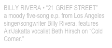BILLY RIVERA • “21 GRIEF STREET”
a moody five-song e.p. from Los Angeles singer/songwriter Billy Rivera, features Air/Jakatta vocalist Beth Hirsch on “Cold Corner."